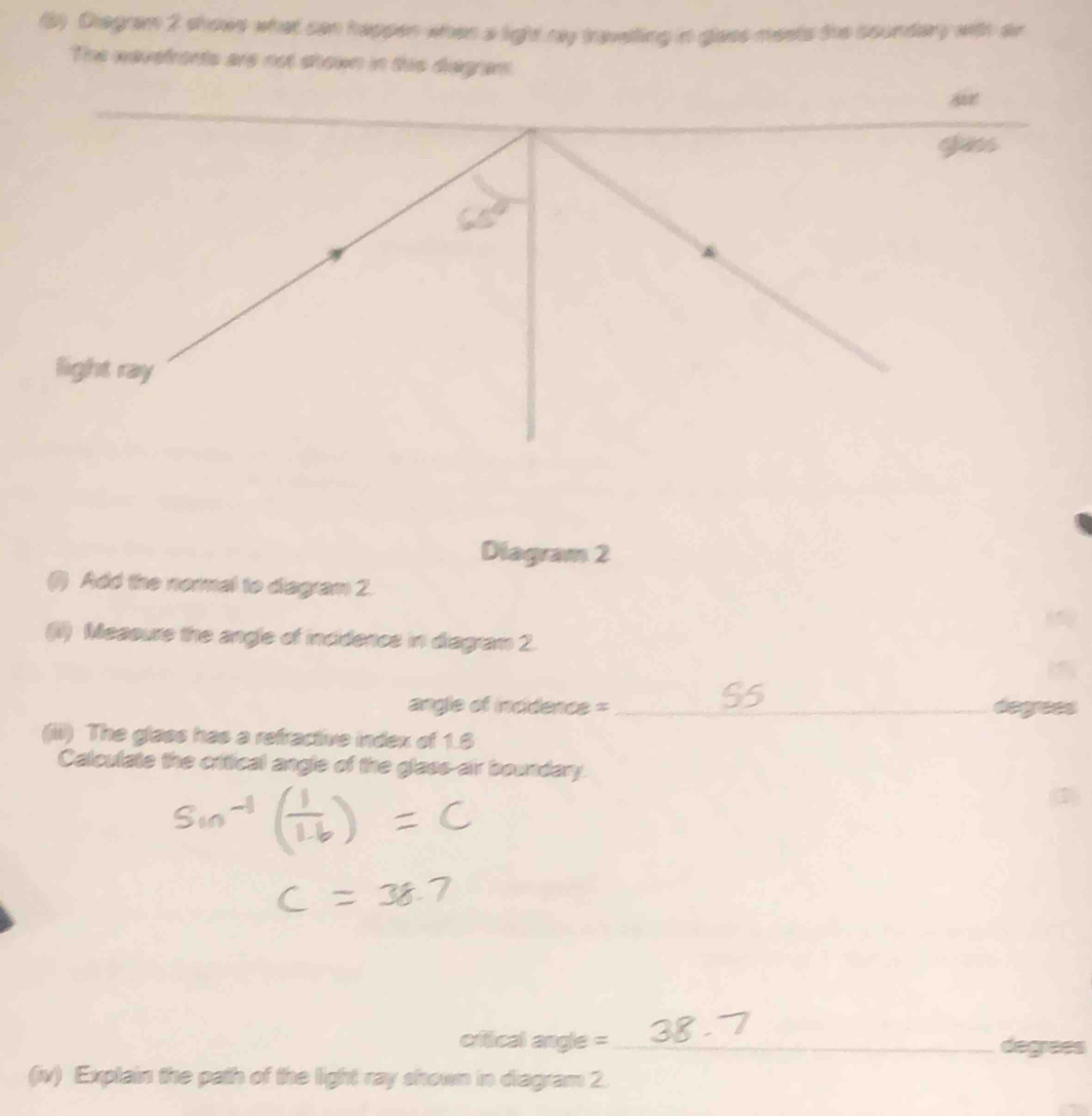 (5) Diegram 2 shows what can happen when a light my travelling in glaes meets the soundery with ar 
The wavefronts are not shown in ths diagram. 
_ 
gess 
light ray 
Diagram 2 
() Add the nermal to diagram 2. 
(1) Measure the angle of incidencs in diagram 2. 
angle of incidence =_ 
_ 
(iii) The glass has a refractive index of 1.8
Calculate the critical angle of the glass-air boundary. 
critical angle =_ degrees 
(iv) Explain the path of the light ray shown in diagram 2.