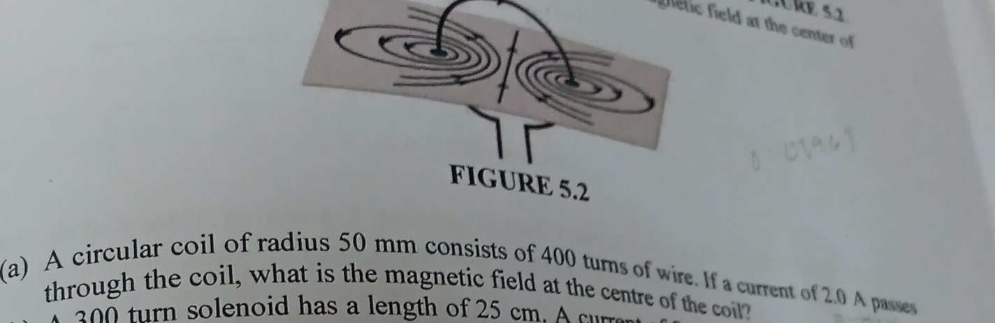 etic field at the center of 
(a) A circular coil of radius 50 mm consists of 400 turns of wire. If a current of 2.0 A passes 
through the coil, what is the magnetic field at the centre of the coil? 
2 turn solenoid has a length of 25 cm. A c