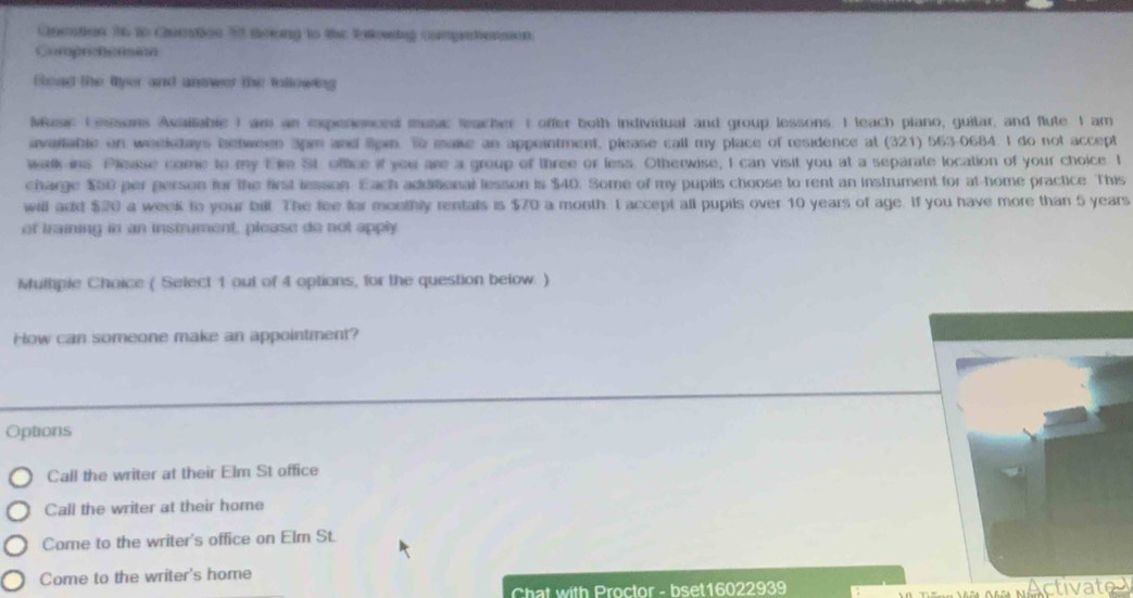 Quetion to to Cuestae 53 drlong to the Extowing competenson.
Comprehetsm
Blead the fyer and answer the following
Masc (misons Axailable I am an expenenced mase teacher t offer both individual and group lessons. I teach piano, guitar, and flute. I am
avaitable on weekdays between 3pm and lipn. To make an appeintment, please call my place of residence at (321) 563-0684. I do not accept
wlk ins Please come to my Em St office if you are a group of three or less. Otherwise, I can visit you at a separate location of your choice. I
charge $50 per person for the first lesson. Each additional lesson is $40. Some of my pupils choose to rent an instrument for at-home practice. This
will add $20 a week to your bill. The fee for monthly rentals is $70 a month. I accept all pupils over 10 years of age. If you have more than 5 years
of training in an instrument, please do not apply
Mulhipie Choice ( Select 1 out of 4 options, for the question below. )
How can someone make an appointment?
Options
Call the writer at their Elm St office
Call the writer at their home
Come to the writer's office on Elm St.
Come to the writer's home
Chat with Proctor - bset16022939
A ti at