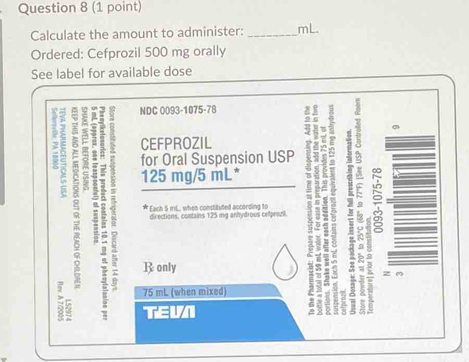 Calculate the amount to administer: _ mL. 
Ordered: Cefprozil 500 mg orally 
See label for available dose 
NDC 0093-1075-78 
CEFPROZIL 
2 2 ξ 
for Oral Suspension USP 2 
5 125 mg/5 mL * 
directions, contains 125 mg anhydrous cellprozil 
Each 5 mL.., when constituted according to 
ζ 5 E ? R only
δ a
。
75 mL (when mixed) 
TEVN