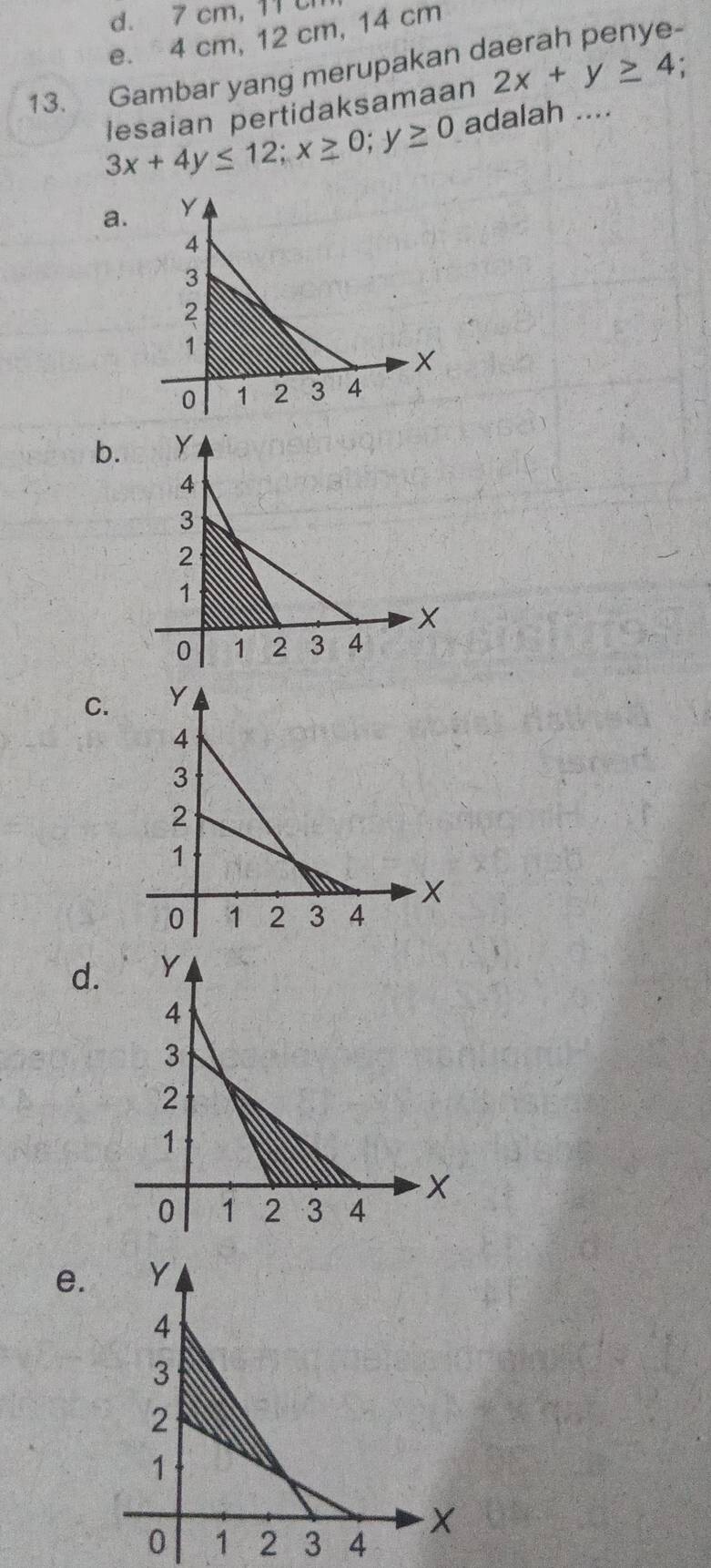 7 cm, 11 c
e. 4 cm, 12 cm, 14 cm
13. Gambar yang merupakan daerah penye-
lesaian pertidaksamaan 2x+y≥ 4 :
3x+4y≤ 12; x≥ 0; y≥ 0 adalah ....
a.
b.
C.
d.
e.