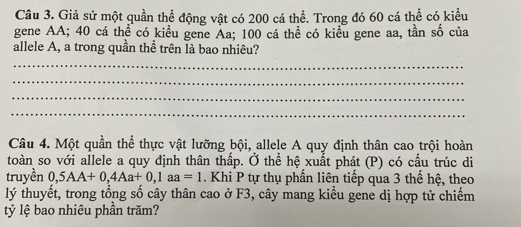 Giả sử một quần thể động vật có 200 cá thể. Trong đó 60 cá thể có kiểu 
gene AA; 40 cá thể có kiểu gene Aa; 100 cá thể có kiểu gene aa, tần số của 
allele A, a trong quần thể trên là bao nhiêu? 
_ 
_ 
_ 
_ 
Câu 4. Một quần thể thực vật lưỡng bội, allele A quy định thân cao trội hoàn 
toàn so với allele a quy định thân thấp. Ở thể hệ xuất phát (P) có cấu trúc di 
truyền 0,5AA+0, 4Aa+0, 1aa=1. Khi P tự thụ phần liên tiếp qua 3 thế hệ, theo 
lý thuyết, trong tổng số cây thân cao ở F3, cây mang kiểu gene dị hợp tử chiếm 
tỷ lệ bao nhiêu phần trăm?