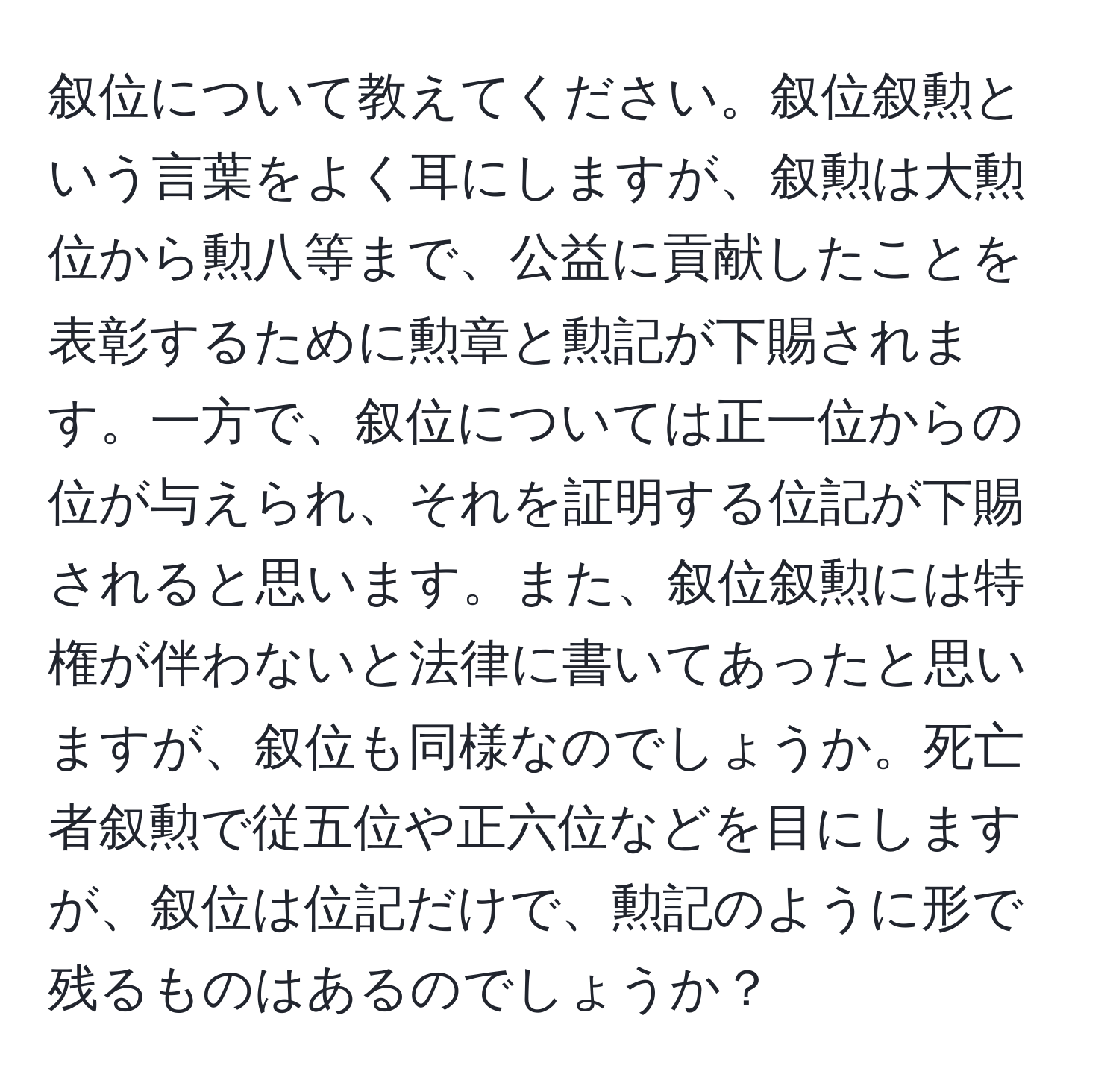 叙位について教えてください。叙位叙勲という言葉をよく耳にしますが、叙勲は大勲位から勲八等まで、公益に貢献したことを表彰するために勲章と勲記が下賜されます。一方で、叙位については正一位からの位が与えられ、それを証明する位記が下賜されると思います。また、叙位叙勲には特権が伴わないと法律に書いてあったと思いますが、叙位も同様なのでしょうか。死亡者叙勲で従五位や正六位などを目にしますが、叙位は位記だけで、勲記のように形で残るものはあるのでしょうか？