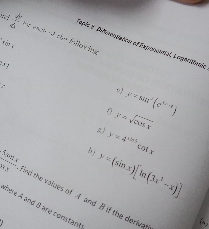 ind  dy/dx  for each of the following
xsin x
Sopic 3: Differentiation of Exponential, Logarithmic 
.x)
X^-
e) y=sin^2(e^(3x-4))
f) y=sqrt(cos x)
g) y=4^(xln 5)cot x
h) y=(sin x)[ln (3x^2-x)]
 5sin x/1delta x  find the values of A and B if the derivat 
here A and B are constant 

(a)