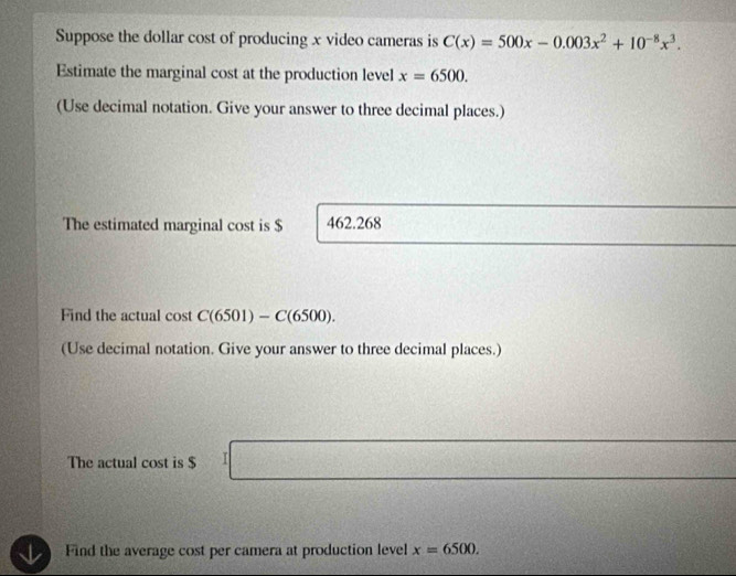 Suppose the dollar cost of producing x video cameras is C(x)=500x-0.003x^2+10^(-8)x^3. 
Estimate the marginal cost at the production level x=6500. 
(Use decimal notation. Give your answer to three decimal places.) 
The estimated marginal cost is $ 462.268
Find the actual cost C(6501)-C(6500). 
(Use decimal notation. Give your answer to three decimal places.) 
The actual cost is $ I
Find the average cost per camera at production level x=6500.