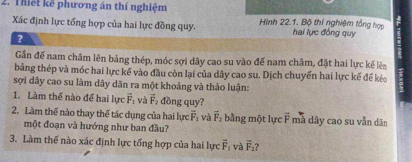 Thiết kể phương án thí nghiệm 
Xác định lực tổng hợp của hai lực đồng quy. 
Hình 22.1. Bộ thí nghiệm tổng hợp 
? 
hai lực đồng quy 
Gắn đế nam châm lên bảng thép, móc sợi dây cao su vào đế nam châm, đặt hai lực kế lên 
bảng thép và móc hai lực kế vào đầu còn lại của dây cao su. Dịch chuyển hai lực kế để kéo 
sợi dây cao su làm dây dãn ra một khoảng và thảo luận: 
1. Làm thế nào để hai lực vector F_1 và vector F_2 đồng quy? 
2. Làm thế nào thay thế tác dụng của hai lực vector F_1 và vector F_2 bằng một lực vector F mà dây cao su vẫn dãn 
một đoạn và hướng như ban đầu? 
3. Làm thế nào xác định lực tổng hợp của hai lực vector F_1 và vector F_2 ?