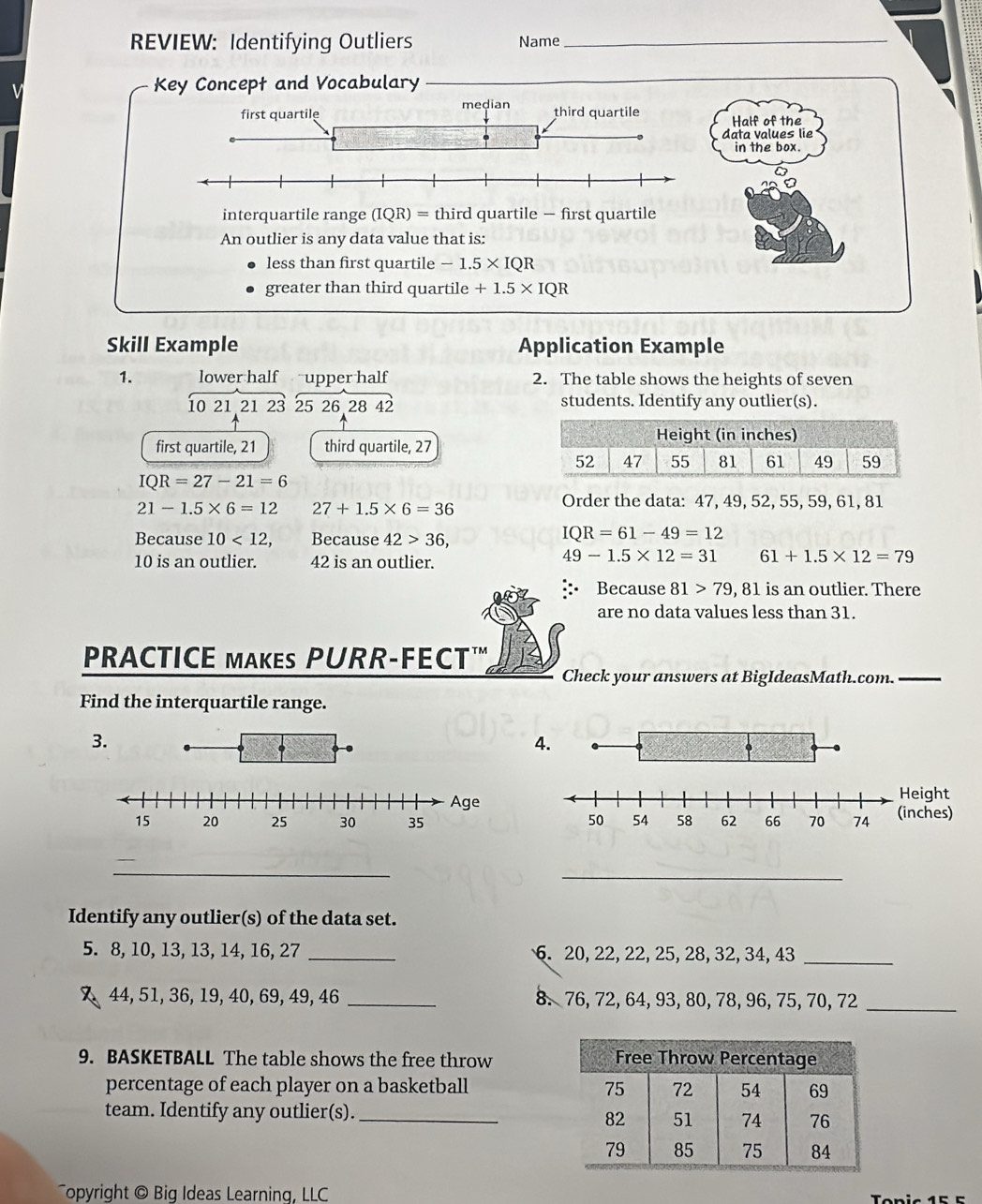REVIEW: Identifying Outliers Name_ 
Key Concept and Vocabulary 
_ 
Half of the 
data values lie 
in the box. 
interquartile range (IQR)= third quartile — first quartile 
An outlier is any data value that is: 
less than first quartile -1.5* IQR
greater than third quartile +1.5* IQR
Skill Example Application Example 
1. lower half upper half 2. The table shows the heights of seven
10 21 21 23 25 26 28 42 students. Identify any outlier(s). 
first quartile, 21 third quartile, 27
IQR=27-21=6
21-1.5* 6=12 27+1.5* 6=36
Order the data: 47, 49, 52, 55, 59, 61, 81
Because 10<12</tex>, Because 42>36,
IQR=61-49=12
10 is an outlier. 42 is an outlier.
49-1.5* 12=31 61+1.5* 12=79
Because 81>79,81 1 is an outlier. There 
are no data values less than 31. 
PRACTICE MAKES PURR-FECT" 
Check your answers at BigIdeasMath.com._ 
Find the interquartile range. 
3. 
4. 

_ 
_ 
Identify any outlier(s) of the data set.
5. 8, 10, 13, 13, 14, 16, 27 _ 6. 20, 22, 22, 25, 28, 32, 34, 43 _
44, 51, 36, 19, 40, 69, 49, 46 _8. 76, 72, 64, 93, 80, 78, 96, 75, 70, 72 _ 
9. BASKETBALL The table shows the free throw 
percentage of each player on a basketball 
team. Identify any outlier(s)._ 
Topyright © Big Ideas Learning, LLC