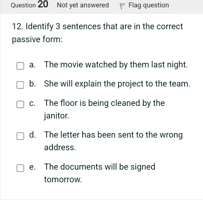 Not yet answered Flag question
12. Identify 3 sentences that are in the correct
passive form:
a. The movie watched by them last night.
b. She will explain the project to the team.
c. The floor is being cleaned by the
janitor.
d. The letter has been sent to the wrong
address.
e. The documents will be signed
tomorrow.