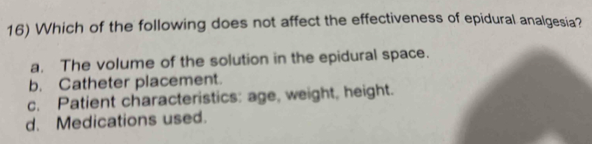 Which of the following does not affect the effectiveness of epidural analgesia?
a. The volume of the solution in the epidural space.
b. Catheter placement.
c. Patient characteristics: age, weight, height.
d. Medications used.