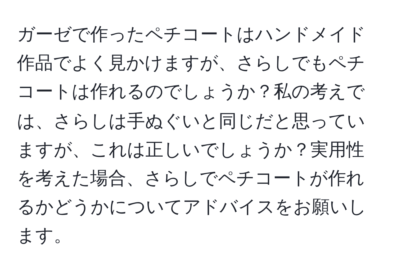 ガーゼで作ったペチコートはハンドメイド作品でよく見かけますが、さらしでもペチコートは作れるのでしょうか？私の考えでは、さらしは手ぬぐいと同じだと思っていますが、これは正しいでしょうか？実用性を考えた場合、さらしでペチコートが作れるかどうかについてアドバイスをお願いします。