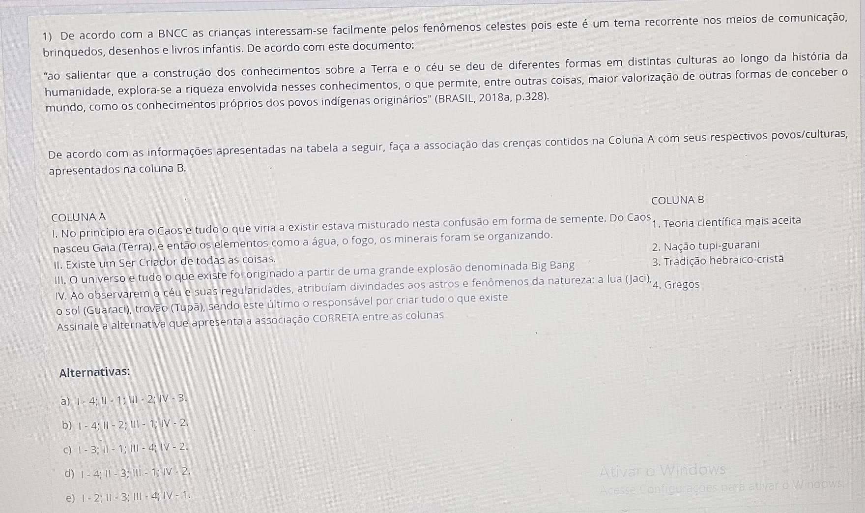 De acordo com a BNCC as crianças interessam-se facilmente pelos fenômenos celestes pois este é um tema recorrente nos meios de comunicação,
brinquedos, desenhos e livros infantis. De acordo com este documento:
"ao salientar que a construção dos conhecimentos sobre a Terra e o céu se deu de diferentes formas em distintas culturas ao longo da história da
humanidade, explora-se a riqueza envolvida nesses conhecimentos, o que permite, entre outras coisas, maior valorização de outras formas de conceber o
mundo, como os conhecimentos próprios dos povos indígenas originários'' (BRASIL, 2018a, p.328).
De acordo com as informações apresentadas na tabela a seguir, faça a associação das crenças contidos na Coluna A com seus respectivos povos/culturas,
apresentados na coluna B.
COLUNA B
COLUNA A
l. No princípio era o Caos e tudo o que viria a existir estava misturado nesta confusão em forma de semente. Do Caos 1. Teoria científica mais aceita
nasceu Gaia (Terra), e então os elementos como a água, o fogo, os minerais foram se organizando.
II. Existe um Ser Criador de todas as coisas. 2. Nação tupi-guarani
III. O universo e tudo o que existe foi originado a partir de uma grande explosão denominada Big Bang  3. Tradição hebraico-cristã
IV. Ao observarem o céu e suas regularidades, atribuíam divindades aos astros e fenômenos da natureza: a lua (Jaci), 4. Gregos
o sol (Guaraci), trovão (Tupā), sendo este último o responsável por criar tudo o que existe
Assinale a alternativa que apresenta a associação CORRETA entre as colunas
Alternativas:
a) 1-4;11-1;111-2;IV-3.
b) 1-4;11-2;111-1;IV-2.
C) 1-3;11-1;111-4;IV-2.
d) 1-4;11-3;111-1;IV-2.
dows
s para ativar o Windows.
e) 1-2;11-3;111-4;IV-1.