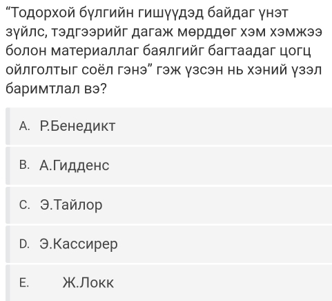 “Τοдορχοй бγлгийη гишγγдэд байдаг γнэт
зγйлс, тэдгээрийг дагаж мθрддθг хэм хэмжээ
болон материаллаг баялгийг багтаадаг цогц
οйлголтыг соёл гэнэ" гэж γзсэн нь хэний γзэл
баримтлал вэ?
A. Р.Бенедикт
B. А.Γидденс
C. Э.Τайлор
D. 3.Kacсиреp
E. .Локк