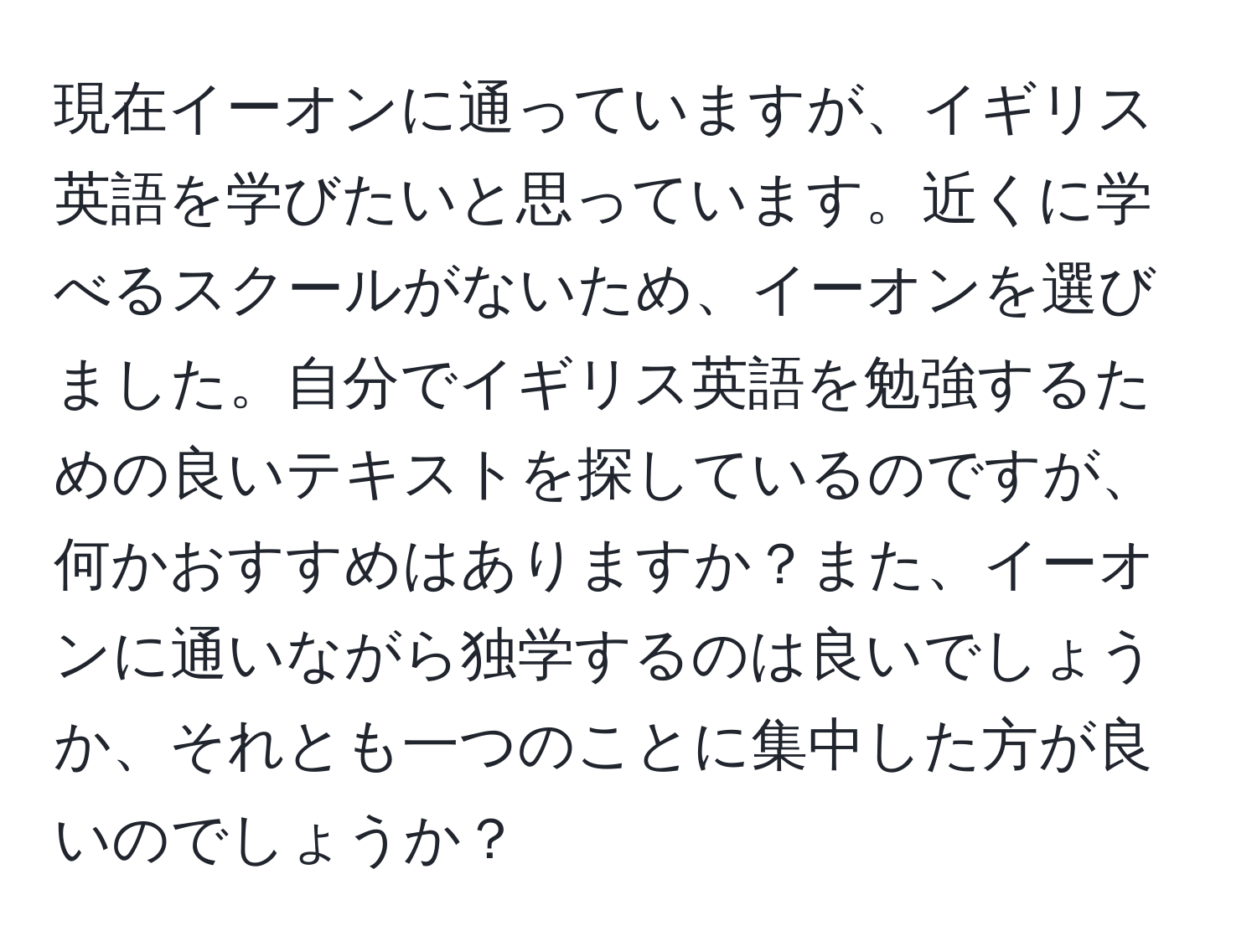 現在イーオンに通っていますが、イギリス英語を学びたいと思っています。近くに学べるスクールがないため、イーオンを選びました。自分でイギリス英語を勉強するための良いテキストを探しているのですが、何かおすすめはありますか？また、イーオンに通いながら独学するのは良いでしょうか、それとも一つのことに集中した方が良いのでしょうか？