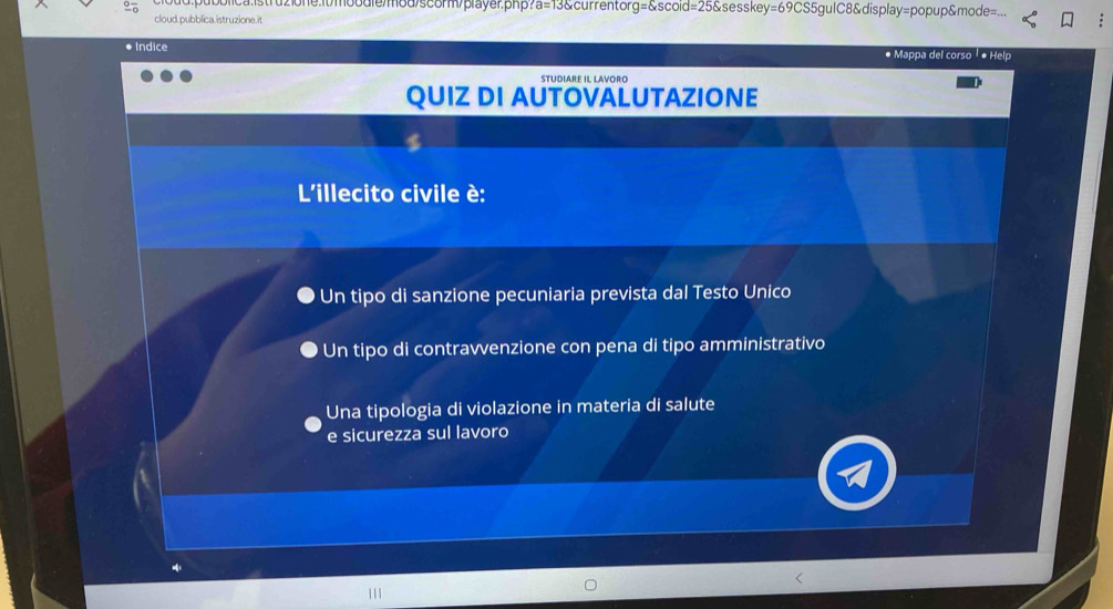 oodreod/scom/prayer. php 13 &currentor essk 65gulC8&display=popup&mode=.
cloud.pubblica.istruzione.it
● Indice * Mappa del corso # Help
STUDIARE IL LAVORO
QUIZ DI AUTOVALUTAZIONE
L'illecito civile è:
* Un tipo di sanzione pecuniaria prevista dal Testo Unico
Un tipo di contravvenzione con pena di tipo amministrativo
Una tipologia di violazione in materia di salute
e sicurezza sul lavoro