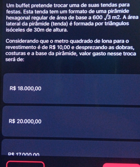 Um buffet pretende trocar uma de suas tendas para
festas. Esta tenda tem um formato de uma pirâmide
hexagonal regular de área de base a 600sqrt(3)m2. A área
lateral da pirâmide (tenda) é formada por triângulos
isóceles de 30m de altura.
Considerando que o metro quadrado de lona para o
revestimento é de R$ 10,00 e desprezando as dobras,
costuras e a base da pirâmide, valor gasto nesse troca
será de:
R$ 18.000,00
R$ 20.000,00
$ 17 0∩∩∩∩