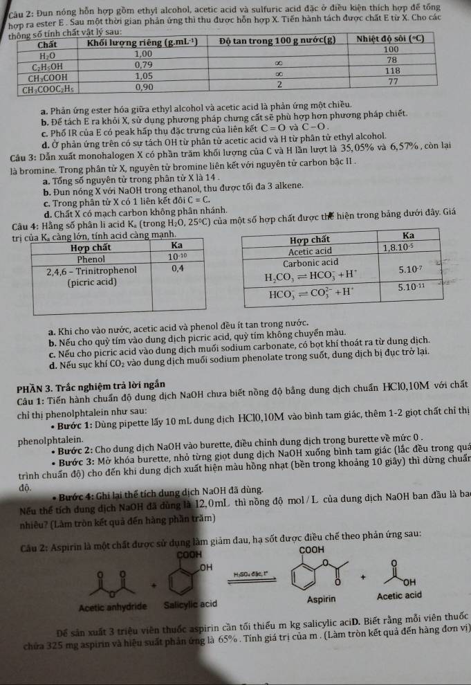 Đun nóng hỗn hợp gồm ethyl alcohol, acetic acid và sulfuric acid đặc ở điều kiện thích hợp để tổng
hợp ra ester E . Sau một thời gian phản ứng thì thu được hỗn hợp X. Tiến hành tách được chất E từ X. Cho các
a. Phản ứng ester hóa giữa ethyl alcohol và acetic acid là phản ứng một chiều.
b. Để tách E ra khỏi X, sử dụng phương pháp chưng cất sẽ phù hợp hơn phương pháp chiết
c. Phố IR của E có peak hấp thụ đặc trưng của liên kết C=0 và C-O.
d. Ở phản ứng trên có sự tách OH từ phân tử acetic acid và H từ phân tử ethyl alcohol.
Câu 3: Dẫn xuất monohalogen X có phần trăm khối lượng của C và H lần lượt là 35,05% và 6,57% , còn lại
là bromine. Trong phân tử X, nguyên tử bromine liên kết với nguyên tử carbon bậc II .
a. Tổng số nguyên tử trong phân tử X là 14 .
b. Đun nóng X với NaOH trong ethanol, thu được tối đa 3 alkene.
c. Trong phân tử X có 1 liên kết đôi C=C.
d. Chất X có mạch carbon không phân nhánh.
Câu 4: Hằng số phân li acid K. (trong H_2O,25°C) của một số hợp chất được thể hiện trong bảng dưới đây, Giá
t
a. Khi cho vào nước, acetic acid và phenol đều ít tan trong nước.
b. Nếu cho quỳ tím vào dung dịch picric acid, quỳ tím không chuyển màu.
c. Nếu cho picric acid vào dung dịch muối sodium carbonate, có bọt khí thoát ra từ dung dịch.
d. Nếu sục khí CO₂ vào dung dịch muối sodium phenolate trong suốt, dung dịch bị đục trở lại.
PHÃN 3. Trắc nghiệm trả lời ngắn
Câu 1: Tiến hành chuẩn độ dung dịch NaOH chưa biết nồng độ bằng dung dịch chuẩn HCl0,10M với chất
chỉ thị phenolphtalein như sau:
* Bước 1: Dùng pipette lấy 10 mL dung dịch HCl0,10M vào bình tam giác, thêm 1-2 giọt chất chỉ thị
phenolphtalein.
* Bước 2: Cho dung dịch NaOH vào burette, điều chỉnh dung dịch trong burette về mức 0 .
* Bước 3: Mở khóa burette, nhỏ từng giọt dung dịch NaOH xuống bình tam giác (lắc đều trong quá
trình chuẩn độ) cho đến khi dung dịch xuất hiện màu hồng nhạt (bền trong khoảng 10 giây) thì dừng chuẩn
độ.
* Bước 4: Ghi lại thể tích dung dịch NaOH đã dùng.
Nếu thể tích dung dịch NaOH đã dùng là 12,0mL thì nồng độ mol/L của dung dịch NaOH ban đầu là ba
nhiêu? (Làm tròn kết quả đến hàng phần trăm)
Cầu 2ụng làm giảm đau, hạ sốt được điều chế theo phản ứng sau:
Để sản xuất 3 triệu viên thuốc aspirin cần tối thiếu m kg salicylic aciD. Biết rằng mỗi viên thuốc
chứa 325 mg aspirin và hiệu suất phản ứng là 65% . Tính giá trị của m . (Làm tròn kết quả đến hàng đơn vị)