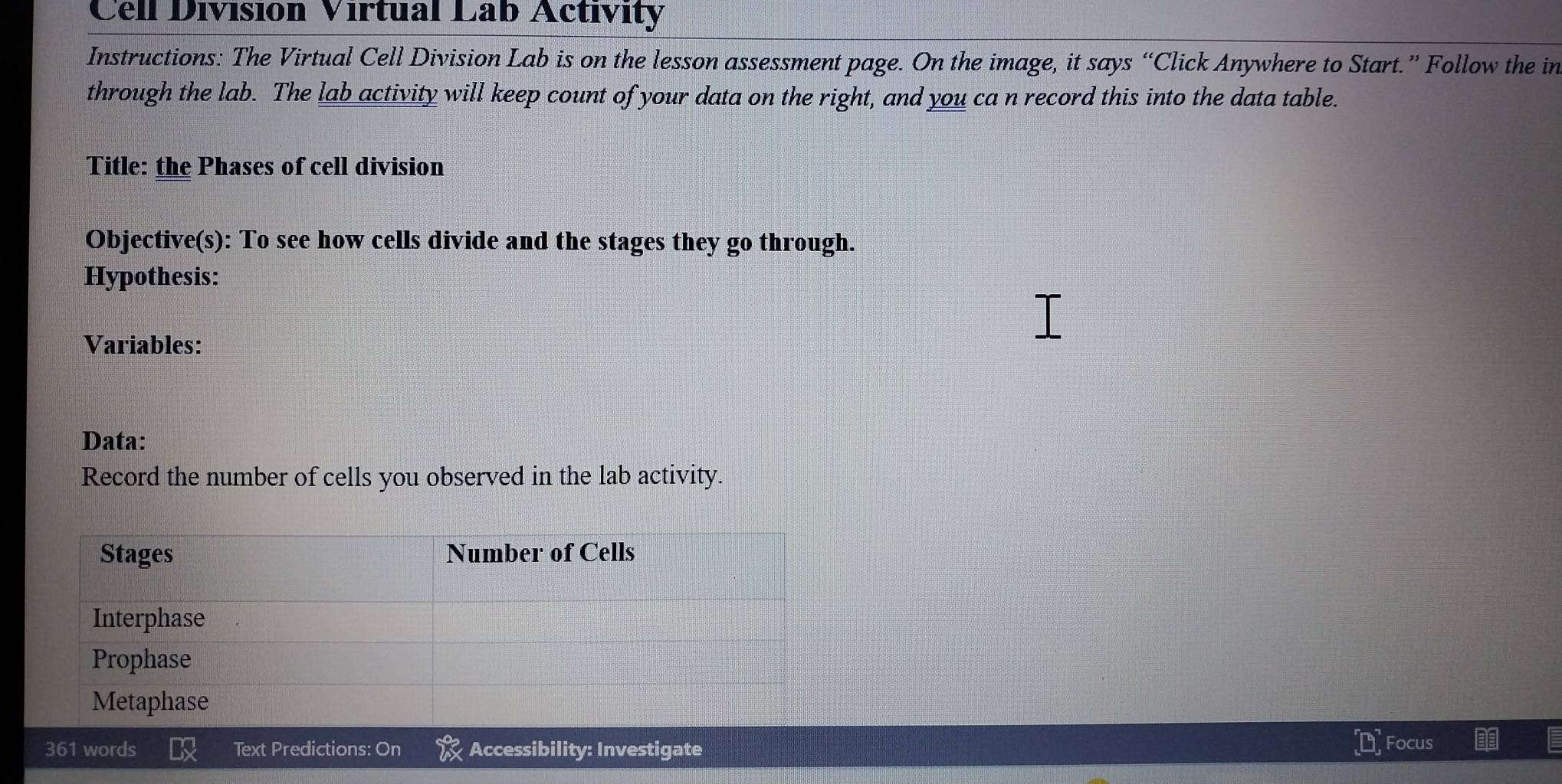 Cell División Virtual Lab Activity 
Instructions: The Virtual Cell Division Lab is on the lesson assessment page. On the image, it says “Click Anywhere to Start.” Follow the in 
through the lab. The lab activity will keep count of your data on the right, and you ca n record this into the data table. 
Title: the Phases of cell division 
Objective(s): To see how cells divide and the stages they go through. 
Hypothesis: 
Variables: 
Data: 
Record the number of cells you observed in the lab activity. 
361 words Text Predictions: On Accessibility: Investigate Focus