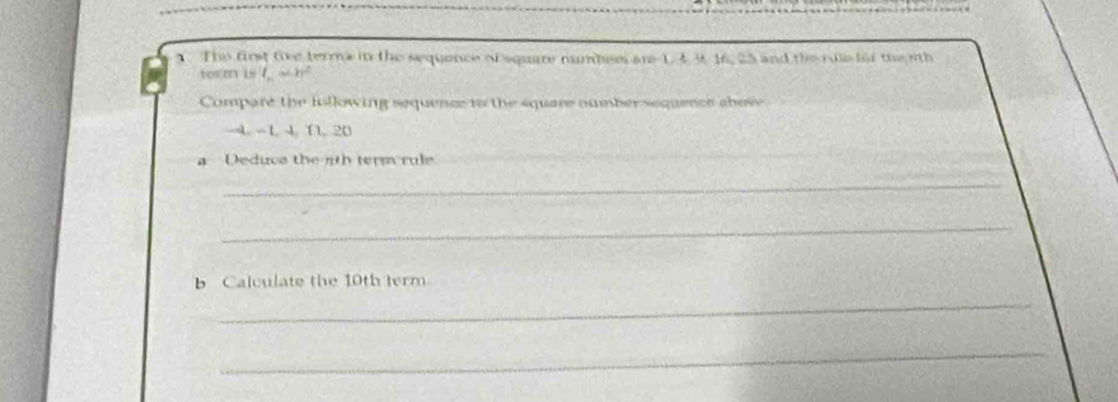 The first tive terms in the sequence of square numbees are 1. 4 9. 16, 25 and the rule for the oth 
term is l_n=h^2
Compare the following sequence in the square oumber sequence cbov
4 -1 4, 1, 20
a Deduce the nth term rule 
_ 
_ 
_ 
b Calculate the 10th term 
_ 
_