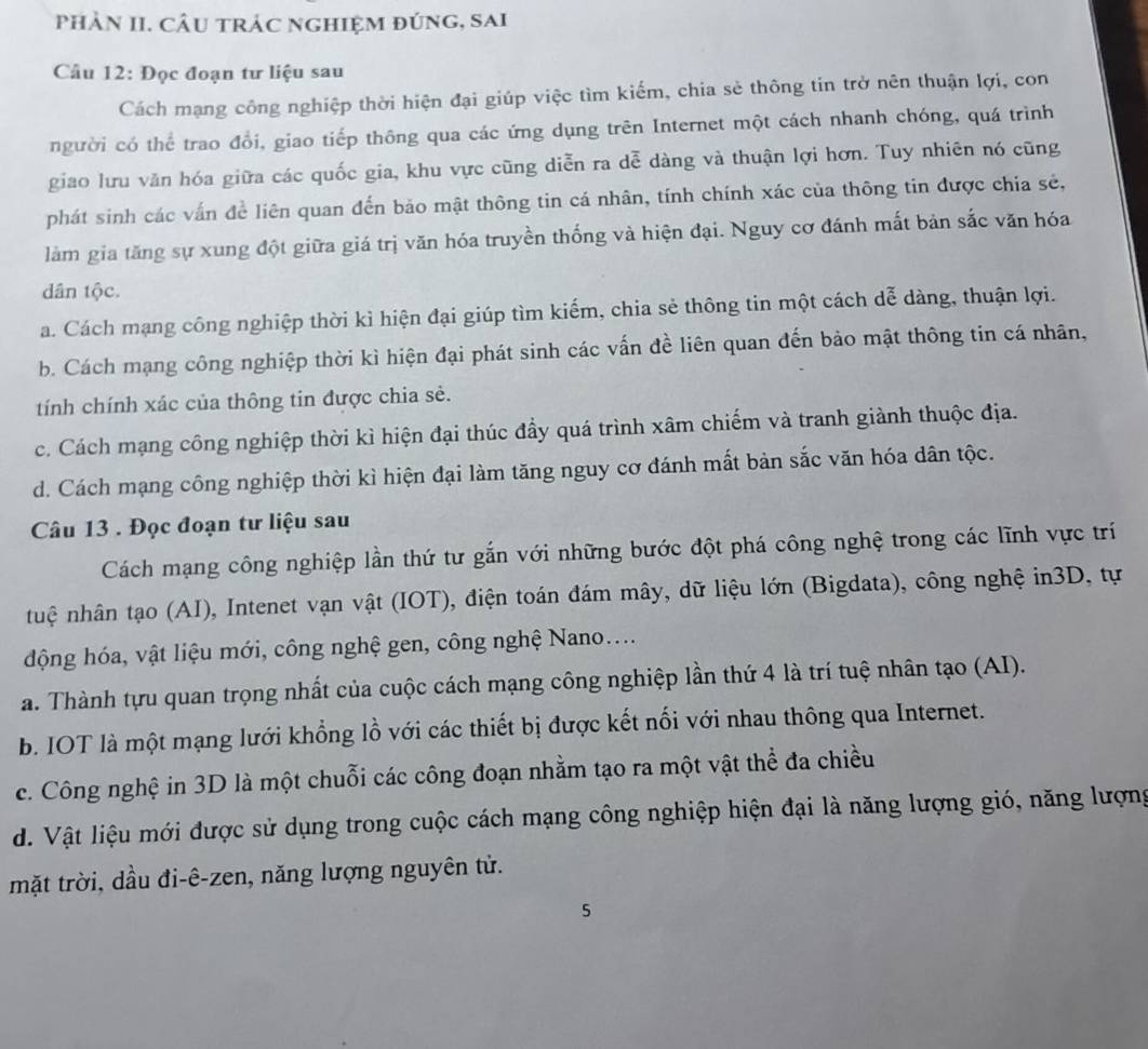 phảN II. Câu trác nghiệm đúng, sai
Câu 12: Đọc đoạn tư liệu sau
Cách mạng công nghiệp thời hiện đại giúp việc tìm kiếm, chia sẻ thông tin trở nên thuận lợi, con
người có thể trao đổi, giao tiếp thông qua các ứng dụng trên Internet một cách nhanh chóng, quá trình
giao lưu văn hóa giữa các quốc gia, khu vực cũng diễn ra dễ dàng và thuận lợi hơn. Tuy nhiên nó cũng
phát sinh các vấn đề liên quan đến bảo mật thông tin cá nhân, tính chính xác của thông tin được chia sẻ,
làm gia tăng sự xung đột giữa giá trị văn hóa truyền thống và hiện đại. Nguy cơ đánh mất bản sắc văn hóa
dân tộc.
a. Cách mạng công nghiệp thời kỉ hiện đại giúp tìm kiếm, chia sẻ thông tin một cách dễ dàng, thuận lợi.
b. Cách mạng công nghiệp thời kì hiện đại phát sinh các vấn đề liên quan đến bảo mật thông tin cá nhân,
tính chính xác của thông tin được chia sẻ.
c. Cách mạng công nghiệp thời kì hiện đại thúc đầy quá trình xâm chiếm và tranh giành thuộc địa.
d. Cách mạng công nghiệp thời kì hiện đại làm tăng nguy cơ đánh mất bản sắc văn hóa dân tộc.
Câu 13 . Đọc đoạn tư liệu sau
Cách mạng công nghiệp lần thứ tư gắn với những bước đột phá công nghệ trong các lĩnh vực trí
ntuệ nhân tạo (AI), Intenet vạn vật (IOT), điện toán đám mây, dữ liệu lớn (Bigdata), công nghệ in3D, tự
động hóa, vật liệu mới, công nghệ gen, công nghệ Nano....
a. Thành tựu quan trọng nhất của cuộc cách mạng công nghiệp lần thứ 4 là trí tuệ nhân tạo (AI).
b. IOT là một mạng lưới khổng lồ với các thiết bị được kết nổi với nhau thông qua Internet.
c. Công nghệ in 3D là một chuỗi các công đoạn nhằm tạo ra một vật thể đa chiều
d. Vật liệu mới được sử dụng trong cuộc cách mạng công nghiệp hiện đại là năng lượng gió, năng lượng
mặt trời, dầu đi-ê-zen, năng lượng nguyên tử.
5