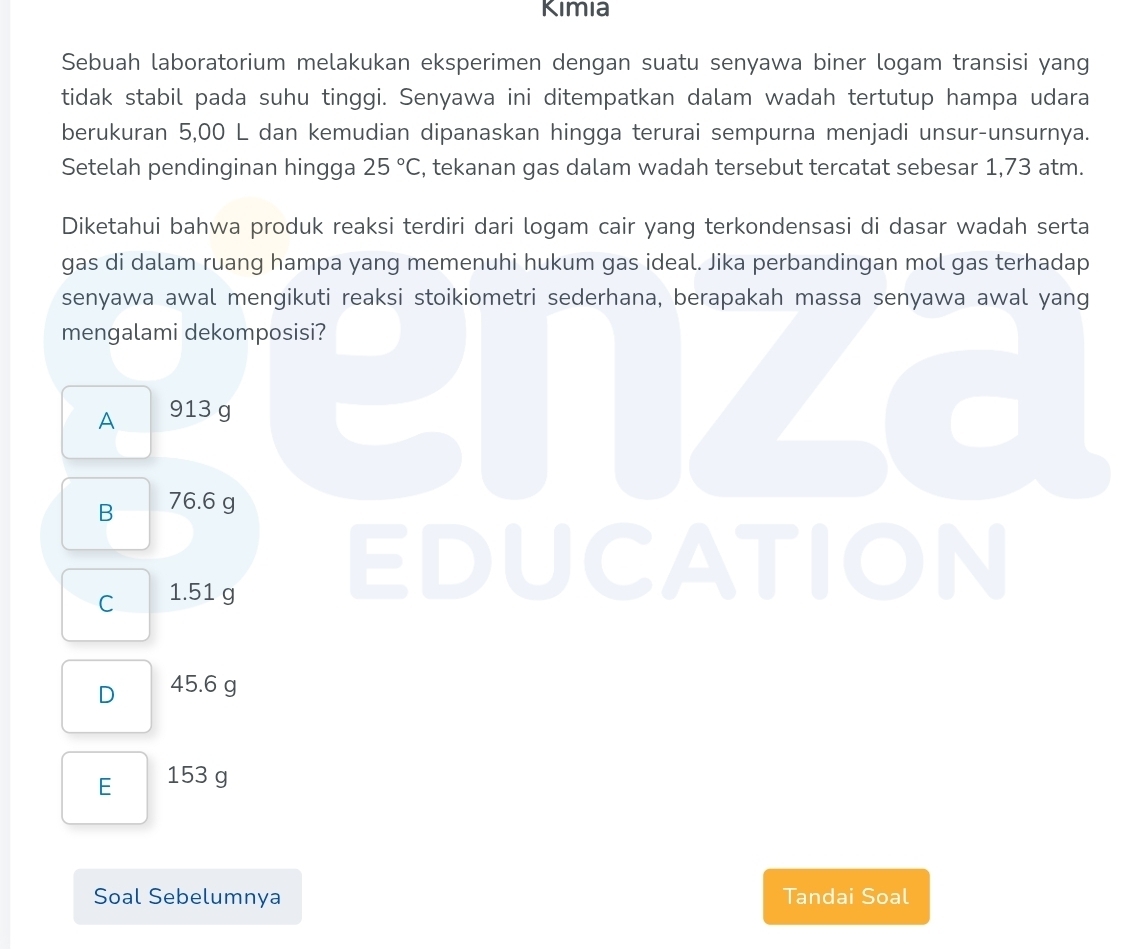 Kimia
Sebuah laboratorium melakukan eksperimen dengan suatu senyawa biner logam transisi yang
tidak stabil pada suhu tinggi. Senyawa ini ditempatkan dalam wadah tertutup hampa udara
berukuran 5,00 L dan kemudian dipanaskan hingga terurai sempurna menjadi unsur-unsurnya.
Setelah pendinginan hingga 25°C , tekanan gas dalam wadah tersebut tercatat sebesar 1,73 atm.
Diketahui bahwa produk reaksi terdiri dari logam cair yang terkondensasi di dasar wadah serta
gas di dalam ruang hampa yang memenuhi hukum gas ideal. Jika perbandingan mol gas terhadap
senyawa awal mengikuti reaksi stoikiometri sederhana, berapakah massa senyawa awal yang
mengalami dekomposisi?
A 913 g
B 76.6 g
C 1.51 g
D ICATION
D 45.6 g
E 153 g
Soal Sebelumnya Tandai Soal