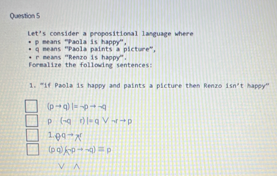 Let's consider a propositional language where
p means “Paola is happy”,
q means “Paola paints a picture”,
r means “Renzo is happy”. 
Formalize the following sentences: 
1. “if Paola is happy and paints a picture then Renzo isn't happy'
(pto q)|=neg pto neg q
p (neg qr)|=qvee neg rto p
1. ^pq^(to)wedge^r
(pq)(neg pto neg q)equiv p