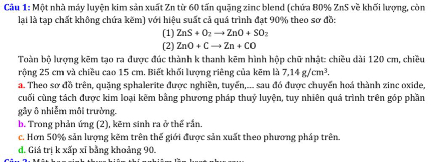 Một nhà máy luyện kim sản xuất Zn từ 60 tấn quặng zinc blend (chứa 80% ZnS về khối lượng, còn
lại là tạp chất không chứa kẽm) với hiệu suất cả quá trình đạt 90% theo sơ đồ:
(1) ZnS+O_2to ZnO+SO_2
(2) ZnO+Cto Zn+CO
Toàn bộ lượng kẽm tạo ra được đúc thành k thanh kẽm hình hộp chữ nhật: chiều dài 120 cm, chiều
rộng 25 cm và chiều cao 15 cm. Biết khối lượng riêng của kẽm là 7, 14g/cm^3.
a. Theo sơ đồ trên, quặng sphalerite được nghiền, tuyển,... sau đó được chuyển hoá thành zinc oxide,
cuối cùng tách được kim loại kẽm bằng phương pháp thuỷ luyện, tuy nhiên quá trình trên góp phần
gây ô nhiễm môi trường.
b. Trong phản ứng (2), kẽm sinh ra ở thể rắn.
c. Hơn 50% sản lượng kẽm trên thế giới được sản xuất theo phương pháp trên.
đ. Giá trị k xấp xỉ bằng khoảng 90.