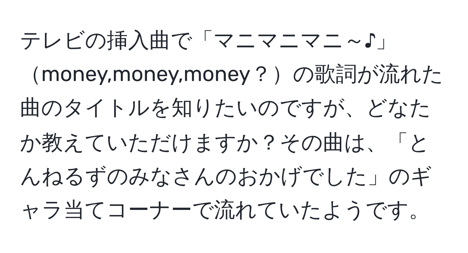 テレビの挿入曲で「マニマニマニ～♪」money,money,money？の歌詞が流れた曲のタイトルを知りたいのですが、どなたか教えていただけますか？その曲は、「とんねるずのみなさんのおかげでした」のギャラ当てコーナーで流れていたようです。