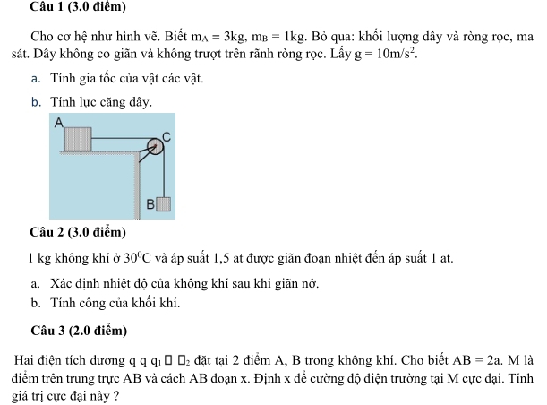 Cho cơ hệ như hình vẽ, Biết m_A=3kg, m_B=1kg. Bỏ qua: khối lượng dây và ròng rọc, ma 
sát. Dây không co giãn và không trượt trên rãnh ròng rọc. Lấy g=10m/s^2. 
a. Tính gia tốc của vật các vật. 
b. Tính lực căng dây.
1 kg không khí ở 30°C và áp suất 1,5 at được giãn đoạn nhiệt đến áp suất 1 at. 
a. Xác định nhiệt độ của không khí sau khi giãn nở. 
b. Tính công của khối khí. 
Câu 3 (2.0 điểm) 
Hai điện tích dương q q qi ờ Đ2 đặt tại 2 điểm A, B trong không khí. Cho biết AB=2a. M là 
điểm trên trung trực AB và cách AB đoạn x. Định x để cường độ điện trường tại M cực đại. Tính 
giá trị cực đại này ?