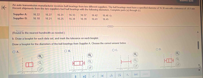 Sübm, quz 
An auto transmission manufacturer receives ball bearings from two different suppliers. The ball bearings must have a specified diameter of 16.30 mm with a tolerance of £0.1 mm
Recent shipments from the two suppliers had ball bearings with the following diameters. Complete parts (a) through (c) 
Supplier A: 16.22 16.27 16.31 16.33 16.42 16.46 ¤ 
Supplier B: 16.18 16.21 16.25 16.34 16.37 16.39 16.41 16.45
(Round to the nearest hundredth as needed.) 
b. Draw a boxplot for each data set, and mark the tolerance on each boxplot. 
Draw a boxplot for the diameters of the ball bearings from Supplier A. Choose the correct answer below. 
A. 
B. 
C. 
D.
8 8/8  □° |≡] sqrt(□ ) sqrt[3](8) (1, MAGtD