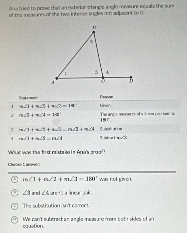 Ana tried to prove that an exterior triangle angle measure equals the sum
of the measures of the two interior angles not adjacent to it.
Statement Reason
1 m∠ 1+m∠ 2+m∠ 3=180° Given
2 m∠ 3+m∠ 4=180° The angle measures of a linear pair sum to
180°. 
3 m∠ 1+m∠ 2+m∠ 3=m∠ 3+m∠ 4 Substitution
4 m∠ 1+m∠ 2=m∠ 4 Subtract m∠ 3. 
What was the first mistake in Ana's proof?
Choose 1 answer:
a m∠ 1+m∠ 2+m∠ 3=180° was not given.
∠ 3 and ∠ 4 aren't a linear pair.
The substitution isn't correct.
We can't subtract an angle measure from both sides of an
equation.