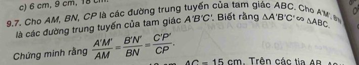 6 cm, 9 cm, 18 l 
9.7. Cho AM, BN, CP là các đường trung tuyến của tam giác ABC. Cho A'M'
là các đường trung tuyến của tam giác A'B'C'. Biết rằng △ A'B'C'cos △ ABC. 
Chứng minh rằng  A'M'/AM = B'N'/BN = C'P'/CP .
AC=15cm. Trên các tia AR