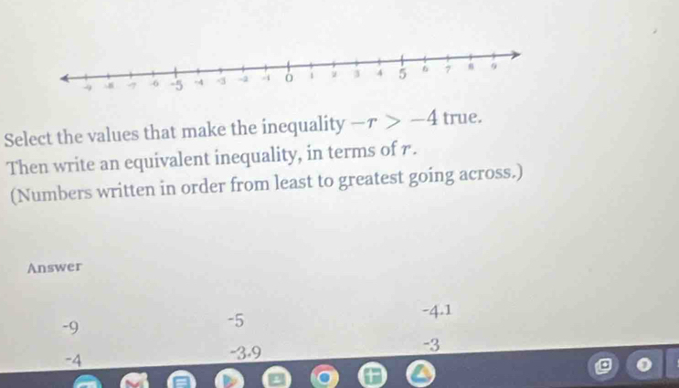 Select the values that make the inequality -r>-4 true.
Then write an equivalent inequality, in terms of r.
(Numbers written in order from least to greatest going across.)
Answer
-9
-5
-4.1
-3
-4
-3.9