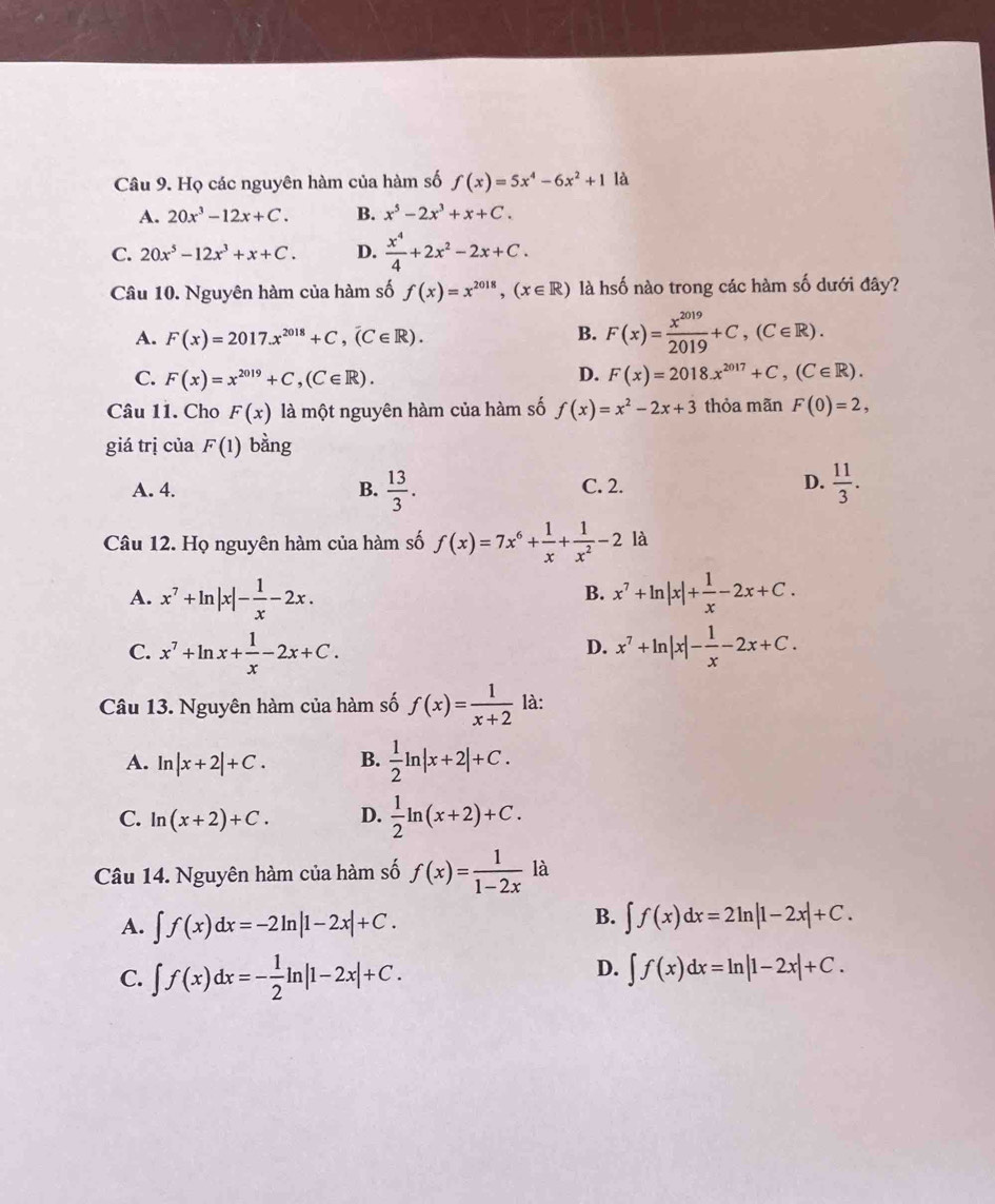 Họ các nguyên hàm của hàm số f(x)=5x^4-6x^2+1 là
A. 20x^3-12x+C. B. x^5-2x^3+x+C.
C. 20x^5-12x^3+x+C. D.  x^4/4 +2x^2-2x+C.
Câu 10. Nguyên hàm của hàm số f(x)=x^(2018),(x∈ R) là hsố nào trong các hàm số dưới đây?
A. F(x)=2017.x^(2018)+C,(C∈ R). B. F(x)= x^(2019)/2019 +C,(C∈ R).
D.
C. F(x)=x^(2019)+C,(C∈ R). F(x)=2018.x^(2017)+C,(C∈ R).
Câu 11. Cho F(x) là một nguyên hàm của hàm số f(x)=x^2-2x+3 thỏa mãn F(0)=2,
giá trị của F(1) bằng
A. 4. B.  13/3 . C. 2. D.  11/3 .
Câu 12. Họ nguyên hàm của hàm số f(x)=7x^6+ 1/x + 1/x^2 -2 là
A. x^7+ln |x|- 1/x -2x. x^7+ln |x|+ 1/x -2x+C.
B.
C. x^7+ln x+ 1/x -2x+C. x^7+ln |x|- 1/x -2x+C.
D.
Câu 13. Nguyên hàm của hàm số f(x)= 1/x+2  là:
A. ln |x+2|+C. B.  1/2 ln |x+2|+C.
C. ln (x+2)+C. D.  1/2 ln (x+2)+C.
Câu 14. Nguyên hàm của hàm số f(x)= 1/1-2x  y là
A. ∈t f(x)dx=-2ln |1-2x|+C.
B. ∈t f(x)dx=2ln |1-2x|+C.
D.
C. ∈t f(x)dx=- 1/2 ln |1-2x|+C. ∈t f(x)dx=ln |1-2x|+C.