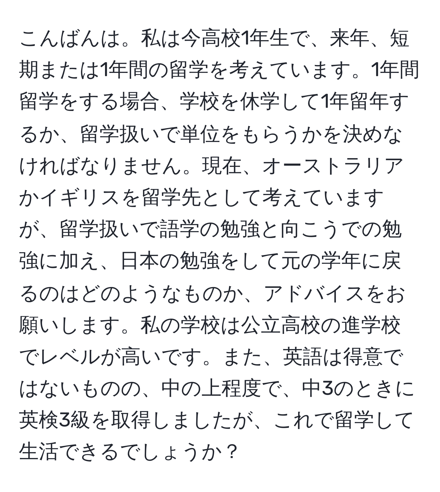 こんばんは。私は今高校1年生で、来年、短期または1年間の留学を考えています。1年間留学をする場合、学校を休学して1年留年するか、留学扱いで単位をもらうかを決めなければなりません。現在、オーストラリアかイギリスを留学先として考えていますが、留学扱いで語学の勉強と向こうでの勉強に加え、日本の勉強をして元の学年に戻るのはどのようなものか、アドバイスをお願いします。私の学校は公立高校の進学校でレベルが高いです。また、英語は得意ではないものの、中の上程度で、中3のときに英検3級を取得しましたが、これで留学して生活できるでしょうか？