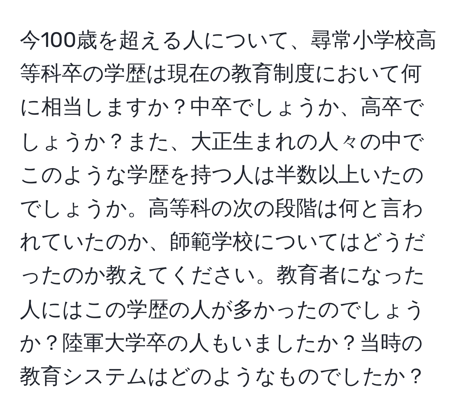 今100歳を超える人について、尋常小学校高等科卒の学歴は現在の教育制度において何に相当しますか？中卒でしょうか、高卒でしょうか？また、大正生まれの人々の中でこのような学歴を持つ人は半数以上いたのでしょうか。高等科の次の段階は何と言われていたのか、師範学校についてはどうだったのか教えてください。教育者になった人にはこの学歴の人が多かったのでしょうか？陸軍大学卒の人もいましたか？当時の教育システムはどのようなものでしたか？