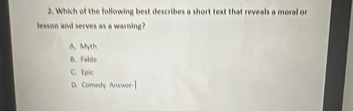 Which of the following best describes a short text that reveals a moral or
lesson and serves as a warning?
A. Myth
B. Fable
C. Epic
D. Comedy Answer