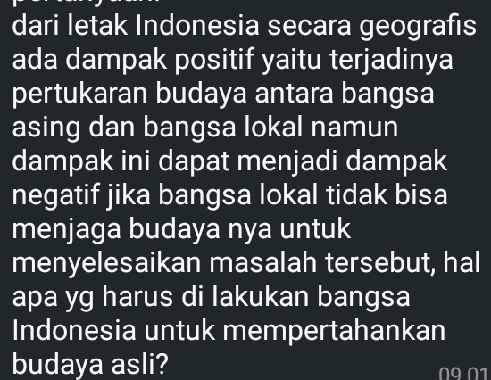 dari letak Indonesia secara geografıs 
ada dampak positif yaitu terjadinya 
pertukaran budaya antara bangsa 
asing dan bangsa lokal namun 
dampak ini dapat menjadi dampak 
negatif jika bangsa lokal tidak bisa 
menjaga budaya nya untuk 
menyelesaikan masalah tersebut, hal 
apa yg harus di lakukan bangsa 
Indonesia untuk mempertahankan 
budaya asli? N9 N1