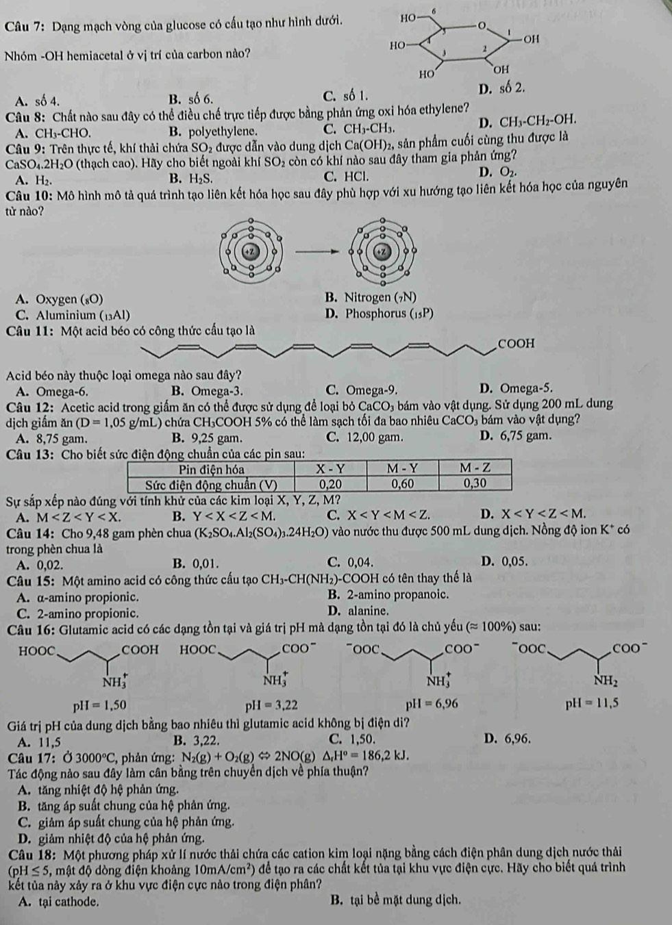 Dạng mạch vòng của glucose có cấu tạo như hình dưới.
Nhóm -OH hemiacetal ở vị trí của carbon nào?
A. số 4. B. số 6. C. số 1.
Câu 8: Chất nào sau đây có thể điều chế trực tiếp được bằng phản ứng oxi hóa ethylene?
A. CH_3-CHO. B. polyethylene. C. CH_3-CH_3.
D. CH_3-CH_2-OH.
Câu 9: :  Trên thực tế, khí thải chứa SO_2 được dẫn vào dung dịch Ca(OH)_2 2, sản phẩm cuối cùng thu được là
CaSO_4.2H_2O (thạch cao). Hãy cho biết ngoài khí SO_2 còn có khí nào sau đây tham gia phản ứng?
A. H_2. B. H_2S. C. HCl.
D. O_2.
Câu 10: Mô hình mô tả quá trình tạo liên kết hóa học sau đây phù hợp với xu hướng tạo liên kết hóa học của nguyên
từ nào?
a
D
o
A. Oxygen (₈O) B. Nitrogen (7N)
C. Aluminium (13Al) D. Phosphorus (_15P)
Câu 11: Một acid béo có công thức cấu tạo là
COOH
Acid béo này thuộc loại omega nào sau đây?
A. Omega-6. B. Omega-3. C. Omega-9. D. Omega-5.
Câu 12: Acetic acid trong giấm ăn có thể được sử dụng để loại bỏ CaCO₃ bám vào vật dụng. Sử dụng 200 mL dung
dịch giấm an(D=1,05g/mL) )  chứa ( CH COOH 5% có thể làm sạch tối đa bao nhiêu CaCO₃ bám vào vật dụng?
A. 8,75 gam. B. 9,25 gam. C. 12,00 gam. D. 6,75 gam.
Câu 13: Cho b
Sự sắp xếp nào
A. M B. Y C. X D. X
Câu 14: Cho 9,4 8 gam phèn chua (K_2SO_4.Al_2(SO_4)_3.24H_2O) vào nước thu được 500 mL dung dịch. Nồng độ ion K^+ có
trong phèn chua là
A. 0,02. B. 0,01. C. 0,04. D. 0,05.
Câu 15: Một amino acid có công thức cấu tạo CH_3-CH(NH_2)-CC DOH có tên thay thế là
A. α-amino propionic. B. 2-amino propanoic.
C. 2-amino propionic. D. alanine.
Câu 16: Glutamic acid có các dạng tồn tại và giá trị pH mà dạng tồn tại đó là chủ ; vhat u (approx 100% ) sau:
HOOC COO^- C COO^- COO^-
NH_3^(+
NH_3^+
NH_2)
pH=1,50
pH=3.22
pH=6,96
pH=11,5
Giá trị pH của dung dịch bằng bao nhiêu thì glutamic acid không bị điện di?
A. 11,5 B. 3,22. C. 1,50. D. 6,96.
Câu 17:( 3000°C , phản ứng: N_2(g)+O_2(g) ⇔ 2NO(g) △ _rH^o=186,2kJ.
Tác động nào sau đây làm cân bằng trên chuyền dịch về phía thuận?
A. tăng nhiệt độ hệ phản ứng.
B. tăng áp suất chung của hệ phản ứng.
C. giảm áp suất chung của hệ phản ứng.
D. giảm nhiệt độ của hệ phản ứng.
Câu 18: Một phương pháp xử lí nước thải chứa các cation kim loại nặng bằng cách điện phân dung dịch nước thải
(pH≤ 5, , mật độ dòng điện khoảng 10mA/cm^2) để tạo ra các chất kết tủa tại khu vực điện cực. Hãy cho biết quá trình
kết tủa này xảy ra ở khu vực điện cực nào trong điện phân?
A. tại cathode. B. tại bề mặt dung dịch.