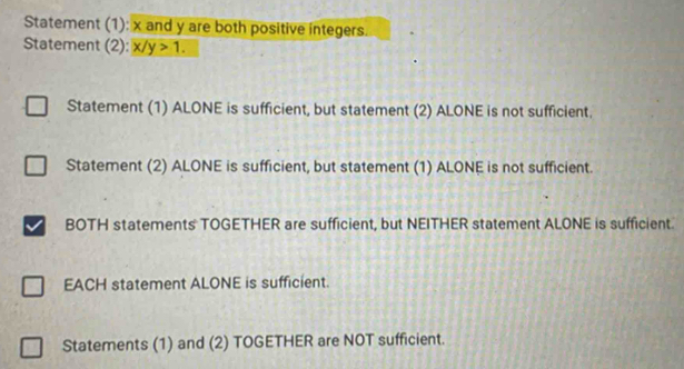 Statement (1): x and y are both positive integers.
Statement (2): x/y>1. 
Statement (1) ALONE is sufficient, but statement (2) ALONE is not sufficient.
Statement (2) ALONE is sufficient, but statement (1) ALONE is not sufficient.
BOTH statements TOGETHER are sufficient, but NEITHER statement ALONE is sufficient.
EACH statement ALONE is sufficient.
Statements (1) and (2) TOGETHER are NOT sufficient.