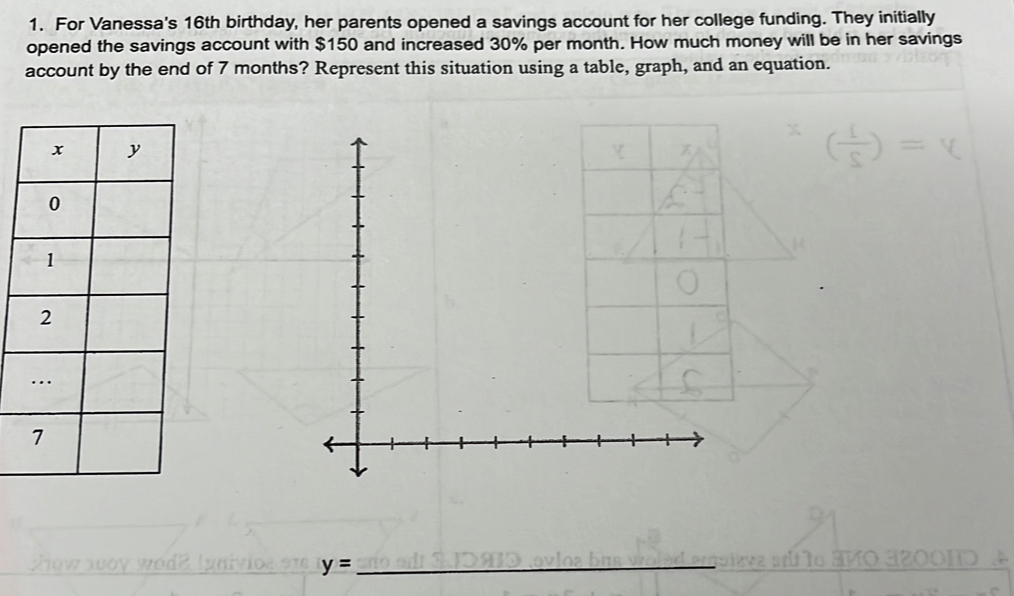 For Vanessa's 16th birthday, her parents opened a savings account for her college funding. They initially 
opened the savings account with $150 and increased 30% per month. How much money will be in her savings 
account by the end of 7 months? Represent this situation using a table, graph, and an equation.
y= _