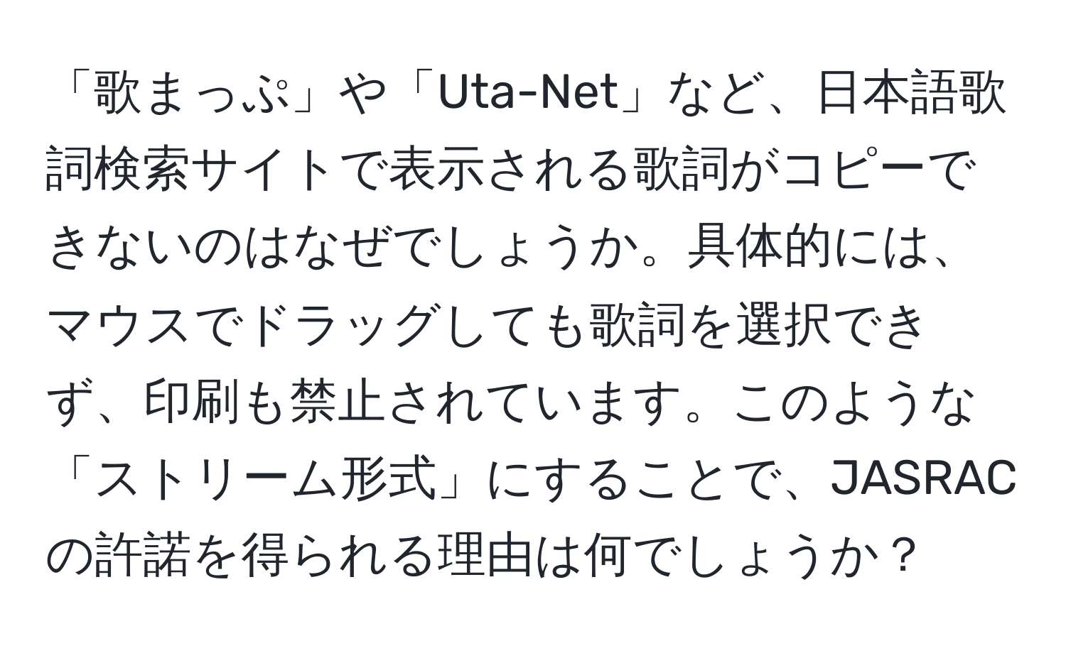 「歌まっぷ」や「Uta-Net」など、日本語歌詞検索サイトで表示される歌詞がコピーできないのはなぜでしょうか。具体的には、マウスでドラッグしても歌詞を選択できず、印刷も禁止されています。このような「ストリーム形式」にすることで、JASRACの許諾を得られる理由は何でしょうか？