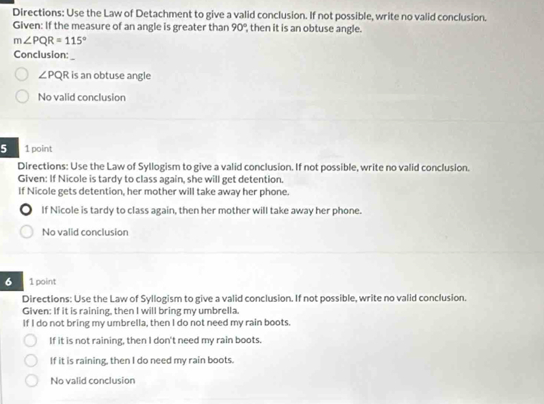 Directions: Use the Law of Detachment to give a valid conclusion. If not possible, write no valid conclusion.
Given: If the measure of an angle is greater than 90°, then it is an obtuse angle.
m∠ PQR=115°
Conclusion:
_
∠ PQR is an obtuse angle
No valid conclusion
5 1 point
Directions: Use the Law of Syllogism to give a valid conclusion. If not possible, write no valid conclusion.
Given: If Nicole is tardy to class again, she will get detention.
If Nicole gets detention, her mother will take away her phone.
If Nicole is tardy to class again, then her mother will take away her phone.
No valid conclusion
6 1 point
Directions: Use the Law of Syllogism to give a valid conclusion. If not possible, write no valid conclusion.
Given: If it is raining, then I will bring my umbrella.
If I do not bring my umbrella, then I do not need my rain boots.
If it is not raining, then I don't need my rain boots.
If it is raining, then I do need my rain boots.
No valid conclusion