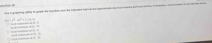 uestion 36
Use a graphing utility to graph the function over the indicated interval and approximate any local maxima and local minima. If necessary, round answers to two decimal places.
f(x)=x^3-3x^2+1;(-5,5)
local maximum at (0,1)
local minimum at (2,-3)
local minimum at (0,1)
local maximum al (2,-3)
local minimum at (2,-3)