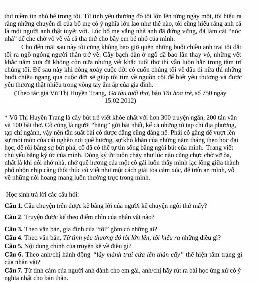 thứ niềm tin nhỏ bé trong tôi. Từ tình yêu thương đó tôi lớn lên từng ngày một, tôi hiếu ra
rằng những chuyến đi của bố mẹ có ý nghĩa lớn lao như thế nào, tôi cũng hiếu rằng anh cả
là một người anh thật tuyệt vời. Lúc bố mẹ vắng nhà anh đã đứng vững, đã làm cái “nóc
nhà'' để che chở vỗ về và cả tha thứ cho bầy em bé nhỏ của mình.
Cho đến mãi sau này tôi cũng không bao giờ quên những buổi chiều anh trai tôi dắt
tôi ra ngõ ngóng người thân trở về. Cây bạch đàn ở ngõ đã bao lần thay vỏ, những vết
khắc năm xưa đã không còn nữa nhưng vết khắc tuổi thơ thì vẫn luôn hằn trong tâm trí
chúng tôi. Để sau này khi dòng xoáy cuộc đời có cuốn chúng tôi về đâu đi nữa thì những
buối chiều ngang qua cuộc đời sẽ giúp tôi tìm về nguồn cội để biết yêu thương và được
yêu thương thật nhiều trong vòng tay ấm áp của gia đình.
(Theo tác giả Vũ Thị Huyền Trang, Ga tàu tuổi thơ, báo Tài hoa trẻ, số 750 ngày
15.02.2012)
* Vũ Thị Huyền Trang là cây bút trẻ viết khỏe nhất với hơn 300 truyện ngắn, 200 tản văn
và 100 bài thơ. Cô cũng là người “hăng” gửi bài nhất, kể cả những tờ tạp chí địa phương,
tạp chí ngành, vậy nên tần suất bài cô được đăng cũng đáng nể. Phải cố gắng đế vượt lên
sự mỏi mòn của cái nghèo nơi quê hương, sự khó khăn của những năm tháng theo học đại
học, để rồi bằng sự bứt phá, cô đã có thể tự tin sống bằng ngòi bút của mình. Trang viết
chủ yếu bằng ký ức của mình. Dòng ký ức tuôn chảy như lúc nào cũng chực chờ vỡ òa,
nhất là khi nỗi nhớ nhà, nhớ quê hương của một cô gái luôn thấy mình lạc lõng giữa thành
phố nhộn nhịp càng thôi thúc cô viết như một cách giải tỏa cảm xúc, đế trấn an mình, vỗ
về những nỗi hoang mang luôn thường trực trong mình.
Học sinh trả lời các câu hỏi:
Câu 1. Câu chuyện trên được kế bằng lời của người kể chuyện ngôi thứ mấy?
Câu 2. Truyện được kế theo điểm nhìn của nhân vật nào?
Câu 3. Theo văn bản, gia đình của “tôi” gồm có những ai?
Câu 4. Theo văn bản, Từ tình yêu thương đó tôi lớn lên, tôi hiếu ra những điều gì?
Câu 5. Nội dung chính của truyện kể về điều gì?
Câu 6. Theo anh/chị hành động “lấy mảnh trai cứa lên thân cây” thể hiện tâm trạng gì
của nhân vật?
Câu 7. Từ tình cảm của người anh dành cho em gái, anh/chị hãy rút ra bài học ứng xử có ý
nghĩa nhất cho bản thân.