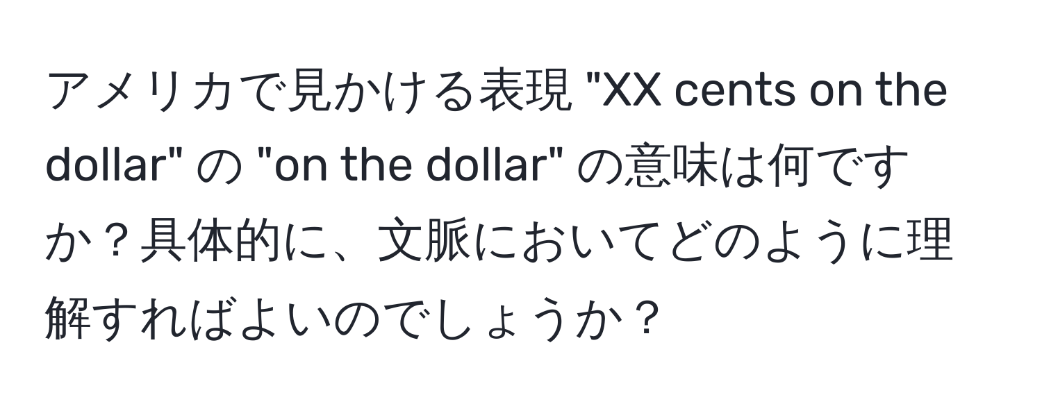 アメリカで見かける表現 "XX cents on the dollar" の "on the dollar" の意味は何ですか？具体的に、文脈においてどのように理解すればよいのでしょうか？