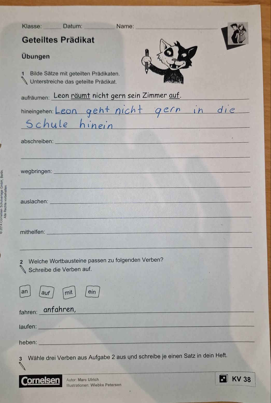 Klasse: _Datum: _Name:_
Geteiltes Prädikat
Übungen
1 Bilde Sätze mit geteilten Prädikaten.
Unterstreiche das geteilte Prädikat.
_
aufräumen: _n räumt nicht gern sein Zimmer auf.
hineingehen:_
_
_
abschreiben:_
_
wegbringen:_
_
auslachen:_
_
mithelfen:_
_
2 Welche Wortbausteine passen zu folgenden Verben?
Schreibe die Verben auf.
an auf mit ein
fahren: _anfahren
laufen:_
heben:
_
3 Wähle drei Verben aus Aufgabe 2 aus und schreibe je einen Satz in dein Heft.
Autor: Marc Ulrich KV 38
Cornelsen Illustrationen: Wiebke Petersen