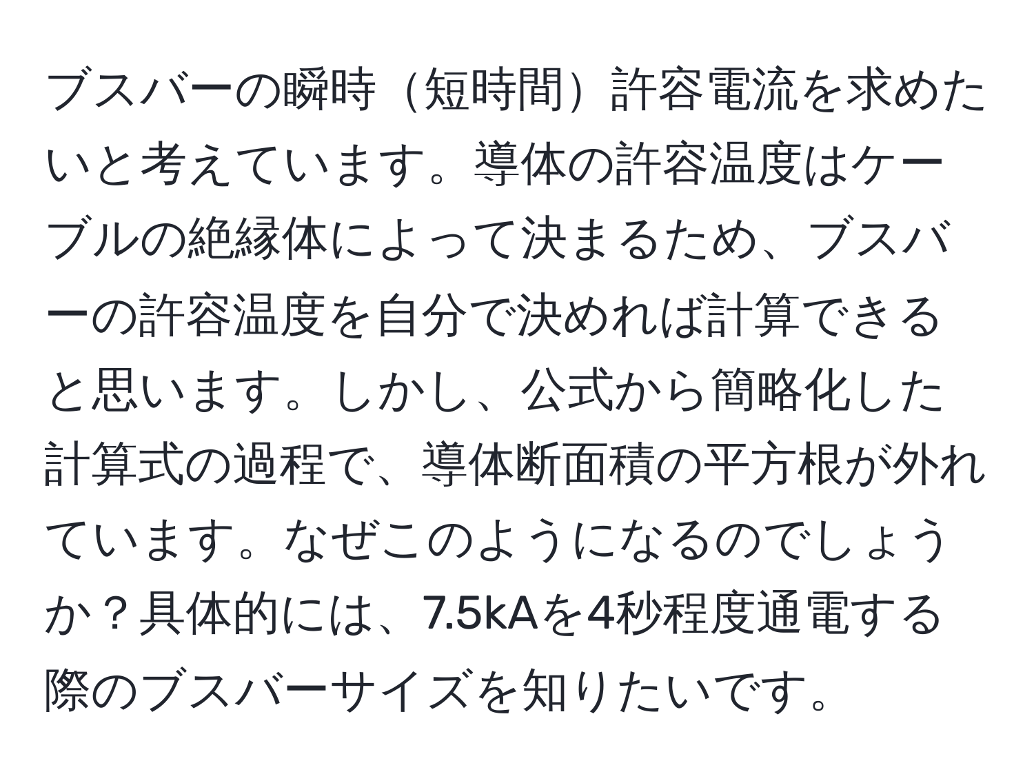 ブスバーの瞬時短時間許容電流を求めたいと考えています。導体の許容温度はケーブルの絶縁体によって決まるため、ブスバーの許容温度を自分で決めれば計算できると思います。しかし、公式から簡略化した計算式の過程で、導体断面積の平方根が外れています。なぜこのようになるのでしょうか？具体的には、7.5kAを4秒程度通電する際のブスバーサイズを知りたいです。