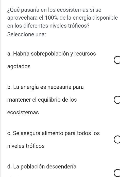 ¿Qué pasaría en los ecosistemas si se
aprovechara el 100% de la energía disponible
en los diferentes niveles tróficos?
Seleccione una:
a. Habría sobrepoblación y recursos
I
agotados
b. La energía es necesaria para
mantener el equilibrio de los
ecosistemas
c. Se asegura alimento para todos los
C
niveles tróficos
d. La población descendería
a