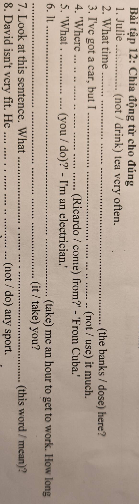 Bài tập 12: Chia động từ cho đúng 
1. Julie _(not / drink) tea very often. 
2. What time _(the banks / dose) here? 
3. I've got a car, but I_ 
(not / use) it much. 
4. 'Where_ (Ricardo / come) from?' - 'From Cuba.' 
5. 'What ._ (you / do)?' - I'm an electrician.' 
6. lt _(take) me an hour to get to work. How long 
_(it / take) you? 
7. Look at this sentence. What _(this word / mean)? 
8. David isn't very fit. He _(not / do) any sport.