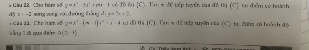 » Câu 22. Cho hàm số y=x^3-5x^2+mx-1 có đồ thị (C). Tìm m để tiếp tuyến của đồ thị (C) tại điểm có hoành 
độ x=-2 song song với đường thẳng d:y=7x+2. 
# Câu 23. Cho hàm số y=x^3-(m-1)x^2+x+4 có đồ thị (C). Tìm m để tiếp tuyến của (C) tại điểm có hoành độ 
bằng 1 đi qua điểm A(2;-3). 
GV. Thầy Nam Anh